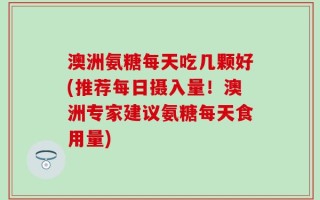 澳洲氨糖每天吃几颗好(推荐每日摄入量！澳洲专家建议氨糖每天食用量)