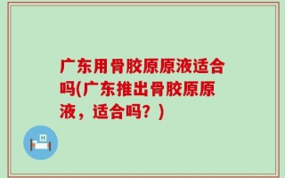 广东用骨胶原原液适合吗(广东推出骨胶原原液，适合吗？)