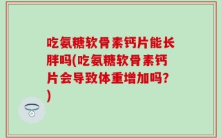 吃氨糖软骨素钙片能长胖吗(吃氨糖软骨素钙片会导致体重增加吗？)