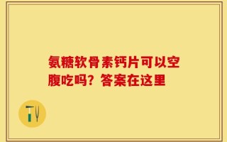 氨糖软骨素钙片可以空腹吃吗？答案在这里
