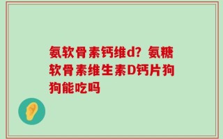 氨软骨素钙维d？氨糖软骨素维生素D钙片狗狗能吃吗