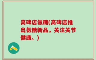 高碑店氨糖(高碑店推出氨糖新品，关注关节健康。)