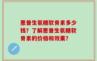 惠普生氨糖软骨素多少钱？了解惠普生氨糖软骨素的价格和效果？