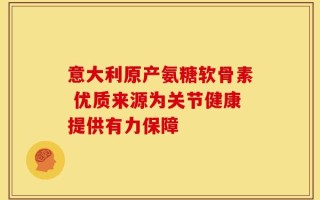 意大利原产氨糖软骨素 优质来源为关节健康提供有力保障