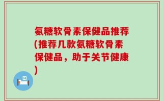 氨糖软骨素保健品推荐(推荐几款氨糖软骨素保健品，助于关节健康)