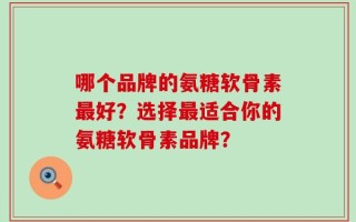 哪个品牌的氨糖软骨素最好？选择最适合你的氨糖软骨素品牌？