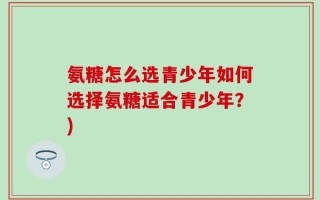 氨糖怎么选青少年如何选择氨糖适合青少年？)