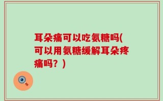耳朵痛可以吃氨糖吗(可以用氨糖缓解耳朵疼痛吗？)