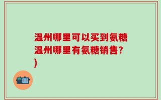 温州哪里可以买到氨糖温州哪里有氨糖销售？)