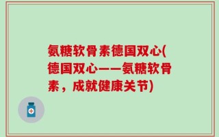 氨糖软骨素德国双心(德国双心——氨糖软骨素，成就健康关节)