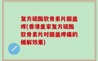 复方硫酸软骨素片膝盖疼(香港皇家复方硫酸软骨素片对膝盖疼痛的缓解效果)