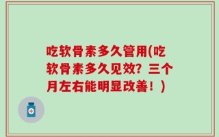 吃软骨素多久管用(吃软骨素多久见效？三个月左右能明显改善！)