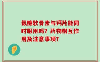氨糖软骨素与钙片能同时服用吗？药物相互作用及注意事项？