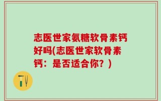 志医世家氨糖软骨素钙好吗(志医世家软骨素钙：是否适合你？)