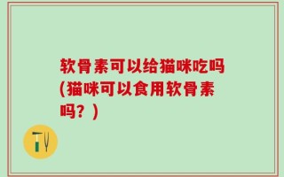 软骨素可以给猫咪吃吗(猫咪可以食用软骨素吗？)