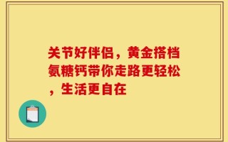 关节好伴侣，黄金搭档氨糖钙带你走路更轻松，生活更自在