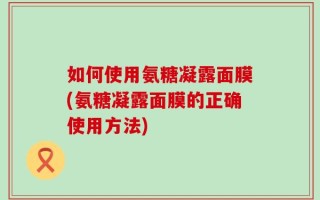 如何使用氨糖凝露面膜(氨糖凝露面膜的正确使用方法)