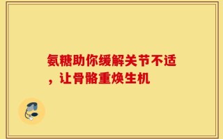 氨糖助你缓解关节不适，让骨骼重焕生机