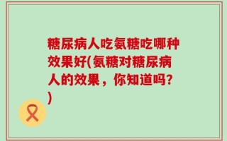 糖尿病人吃氨糖吃哪种效果好(氨糖对糖尿病人的效果，你知道吗？)