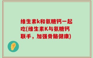 维生素k和氨糖钙一起吃(维生素K与氨糖钙联手，加强骨骼健康)
