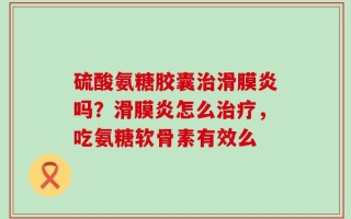硫酸氨糖胶囊治滑膜炎吗？滑膜炎怎么治疗，吃氨糖软骨素有效么