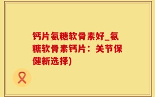 钙片氨糖软骨素好_氨糖软骨素钙片：关节保健新选择)