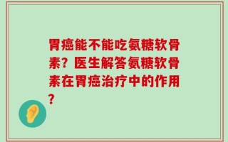 胃癌能不能吃氨糖软骨素？医生解答氨糖软骨素在胃癌治疗中的作用？