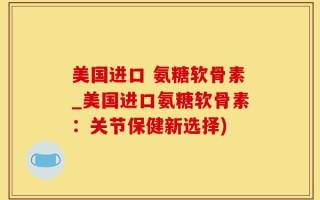 美国进口 氨糖软骨素_美国进口氨糖软骨素：关节保健新选择)