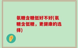 氨糖含糖低好不好(氨糖含低糖，更健康的选择)