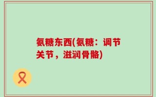 氨糖东西(氨糖：调节关节，滋润骨骼)