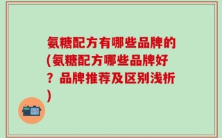 氨糖配方有哪些品牌的(氨糖配方哪些品牌好？品牌推荐及区别浅析)