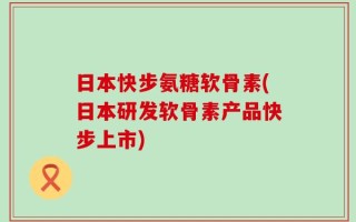 日本快步氨糖软骨素(日本研发软骨素产品快步上市)