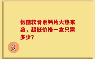 氨糖软骨素钙片火热来袭，超低价格一盒只需多少？