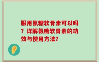 服用氨糖软骨素可以吗？详解氨糖软骨素的功效与使用方法？