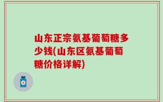 山东正宗氨基葡萄糖多少钱(山东区氨基葡萄糖价格详解)