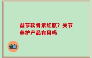 益节软骨素红瓶？关节养护产品有用吗