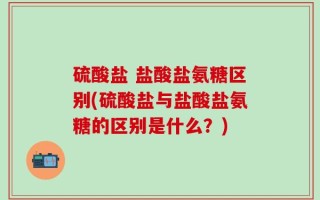 硫酸盐 盐酸盐氨糖区别(硫酸盐与盐酸盐氨糖的区别是什么？)