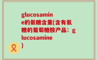 glucosamine的氨糖含量(含有氨糖的葡萄糖胺产品：glucosamine)