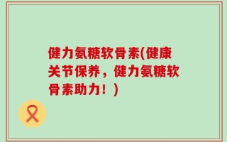 健力氨糖软骨素(健康关节保养，健力氨糖软骨素助力！)
