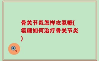 骨关节炎怎样吃氨糖(氨糖如何治疗骨关节炎)