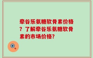 牵谷乐氨糖软骨素价格？了解牵谷乐氨糖软骨素的市场价格？