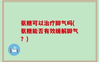 氨糖可以治疗脚气吗(氨糖能否有效缓解脚气？)