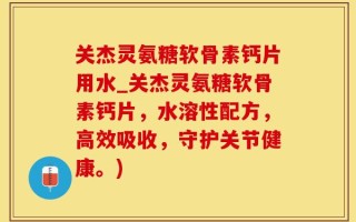 关杰灵氨糖软骨素钙片用水_关杰灵氨糖软骨素钙片，水溶性配方，高效吸收，守护关节健康。)