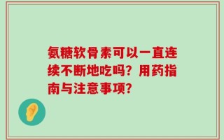 氨糖软骨素可以一直连续不断地吃吗？用药指南与注意事项？
