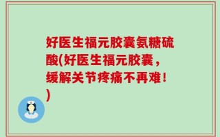 好医生福元胶囊氨糖硫酸(好医生福元胶囊，缓解关节疼痛不再难！)