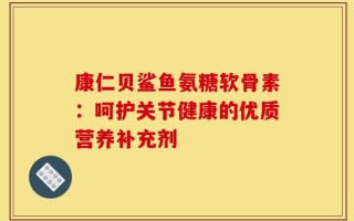 康仁贝鲨鱼氨糖软骨素：呵护关节健康的优质营养补充剂
