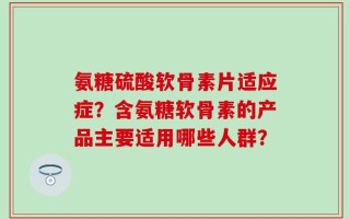 氨糖硫酸软骨素片适应症？含氨糖软骨素的产品主要适用哪些人群？