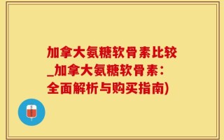 加拿大氨糖软骨素比较_加拿大氨糖软骨素：全面解析与购买指南)