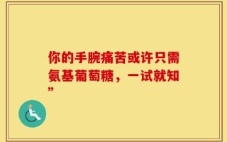 你的手腕痛苦或许只需氨基葡萄糖，一试就知”