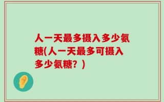 人一天最多摄入多少氨糖(人一天最多可摄入多少氨糖？)